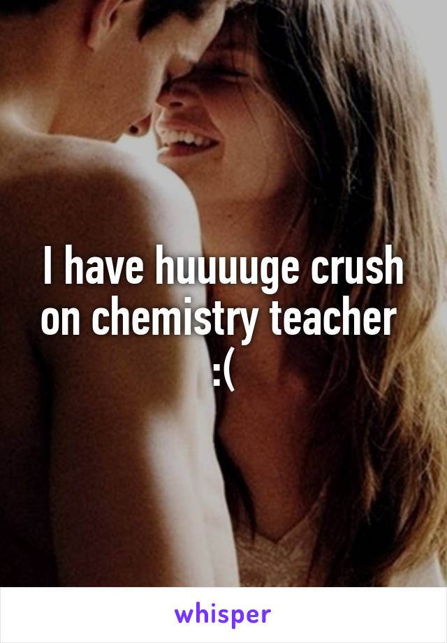 I have huuuuge crush on chemistry teacher 
:(