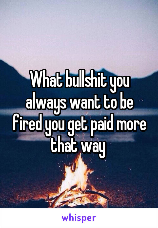 What bullshit you always want to be fired you get paid more that way 