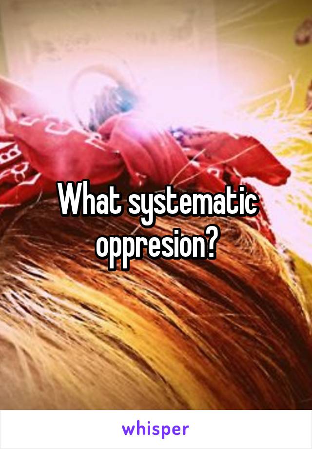 What systematic oppresion?