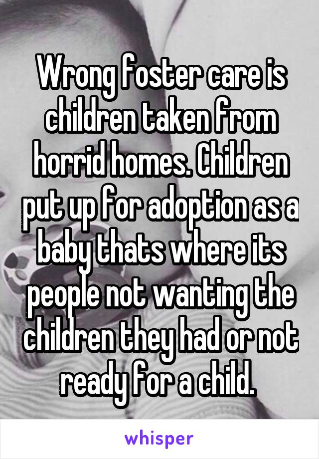 Wrong foster care is children taken from horrid homes. Children put up for adoption as a baby thats where its people not wanting the children they had or not ready for a child. 