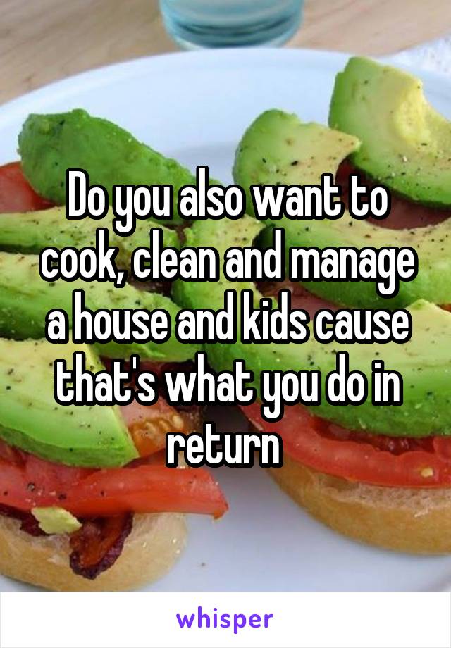 Do you also want to cook, clean and manage a house and kids cause that's what you do in return 