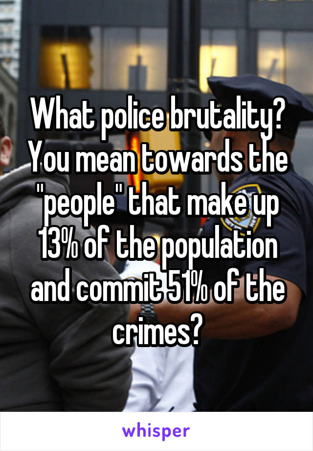 What police brutality? You mean towards the "people" that make up 13% of the population and commit 51% of the crimes?