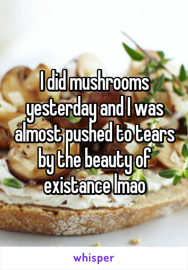 I did mushrooms yesterday and I was almost pushed to tears by the beauty of existance lmao