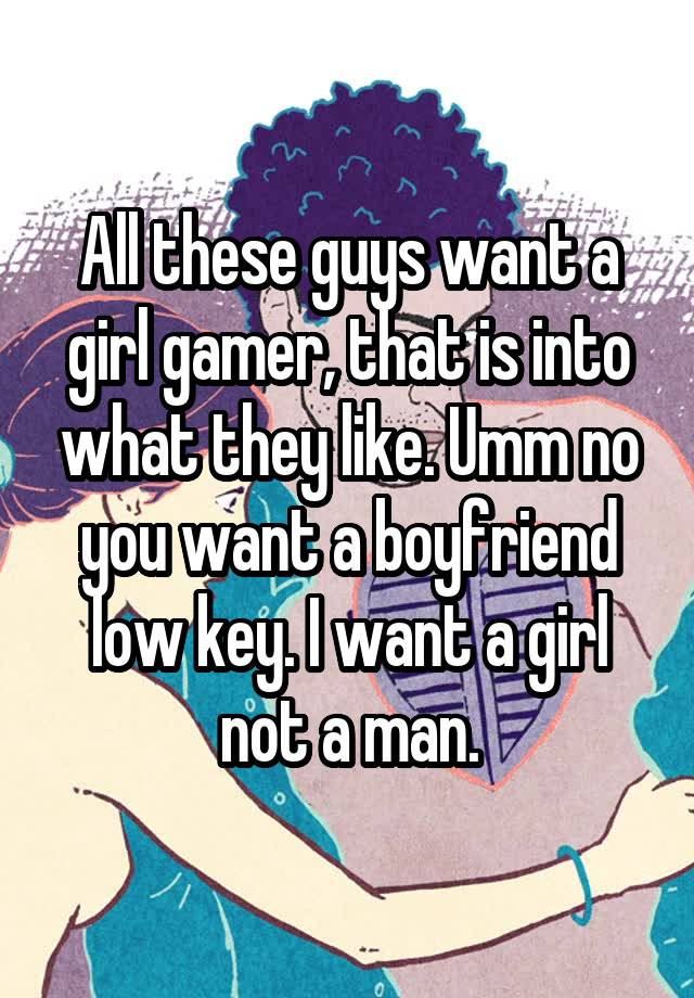 All these guys want a girl gamer, that is into what they like. Umm no you want a boyfriend low key. I want a girl not a man.