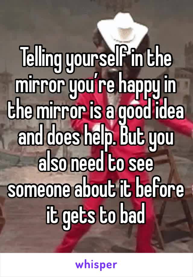 Telling yourself in the mirror you’re happy in the mirror is a good idea and does help. But you also need to see someone about it before it gets to bad