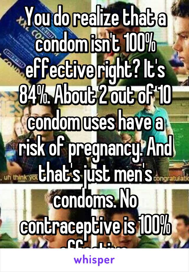 You do realize that a condom isn't 100% effective right? It's 84%. About 2 out of 10 condom uses have a risk of pregnancy. And that's just men's condoms. No contraceptive is 100% effective.