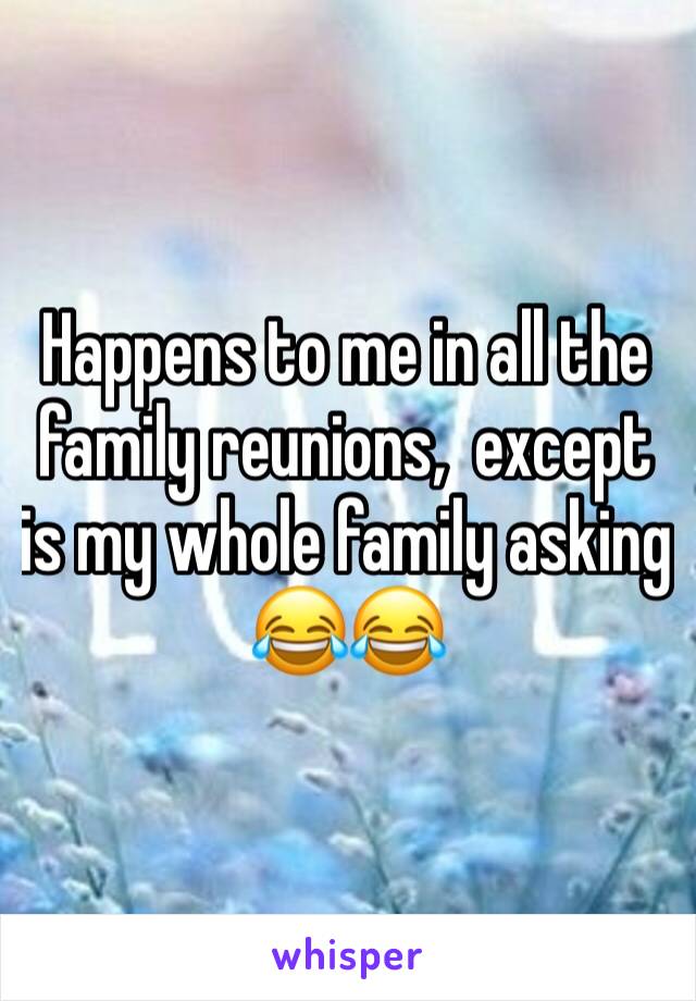 Happens to me in all the family reunions,  except is my whole family asking 😂😂