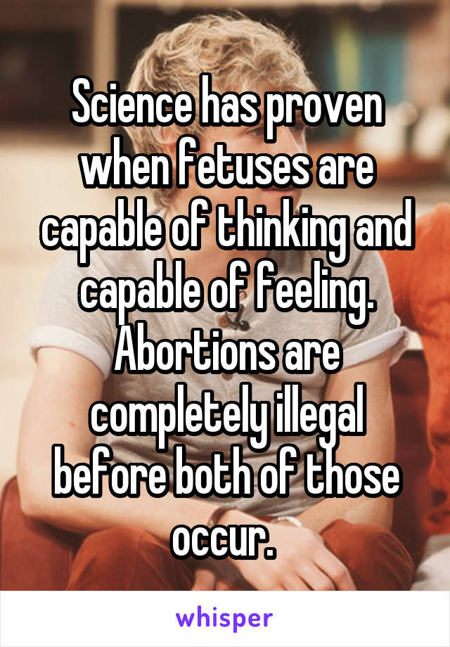 Science has proven when fetuses are capable of thinking and capable of feeling. Abortions are completely illegal before both of those occur. 