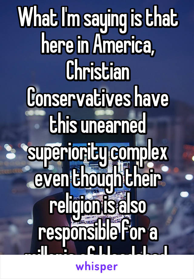 What I'm saying is that here in America, Christian Conservatives have this unearned superiority complex even though their religion is also responsible for a millenia of bloodshed.