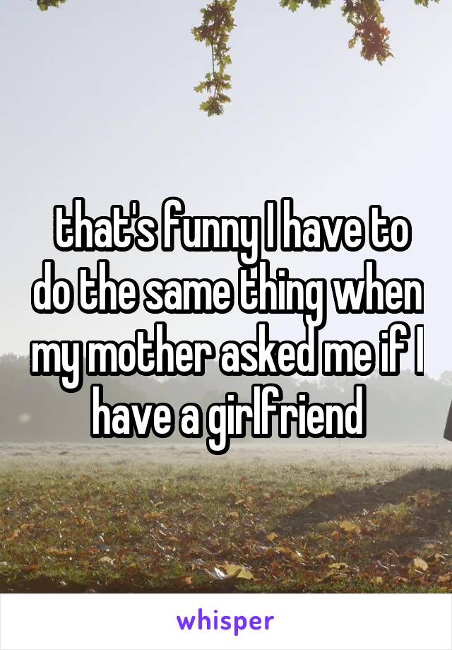  that's funny I have to do the same thing when my mother asked me if I have a girlfriend