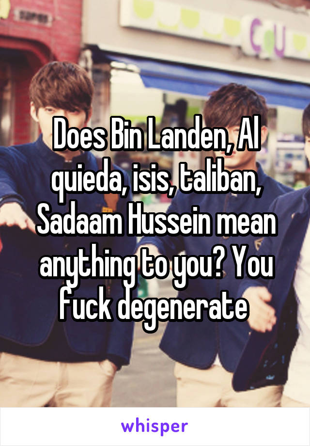 Does Bin Landen, Al quieda, isis, taliban, Sadaam Hussein mean anything to you? You fuck degenerate 