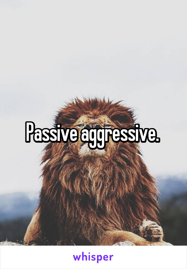 Passive aggressive. 
