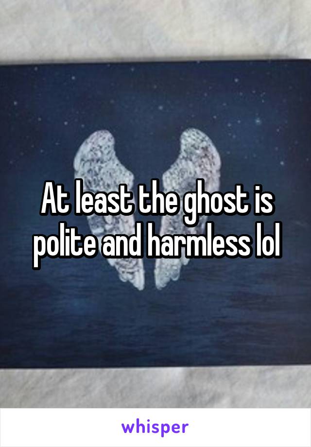 At least the ghost is polite and harmless lol