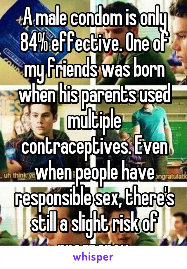 A male condom is only 84% effective. One of my friends was born when his parents used multiple contraceptives. Even when people have responsible sex, there's still a slight risk of pregnancy.