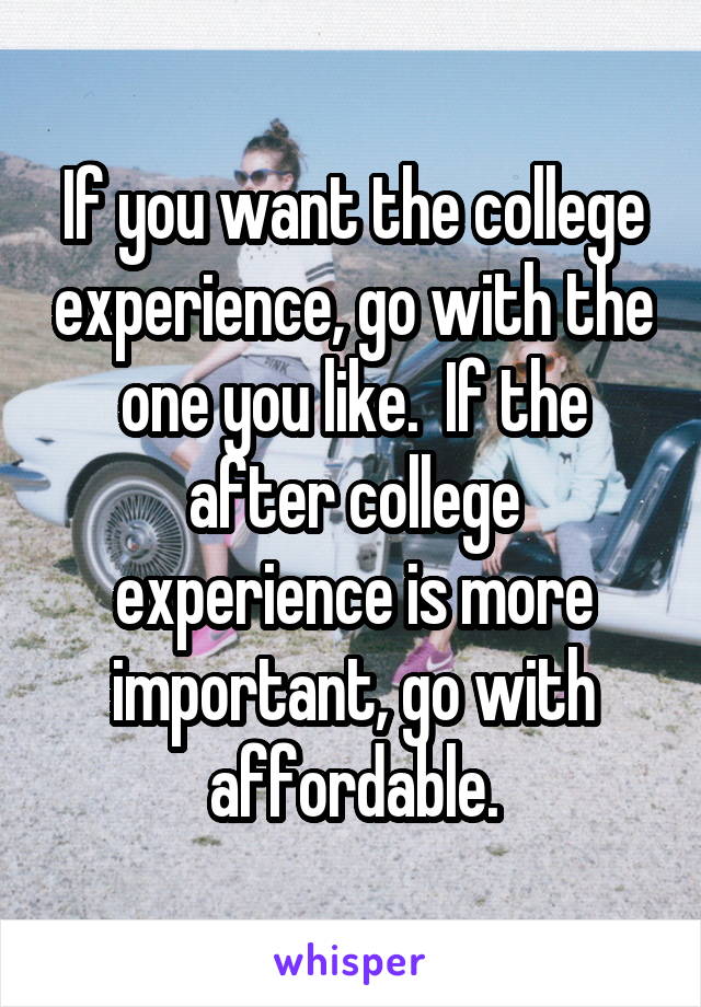 If you want the college experience, go with the one you like.  If the after college experience is more important, go with affordable.