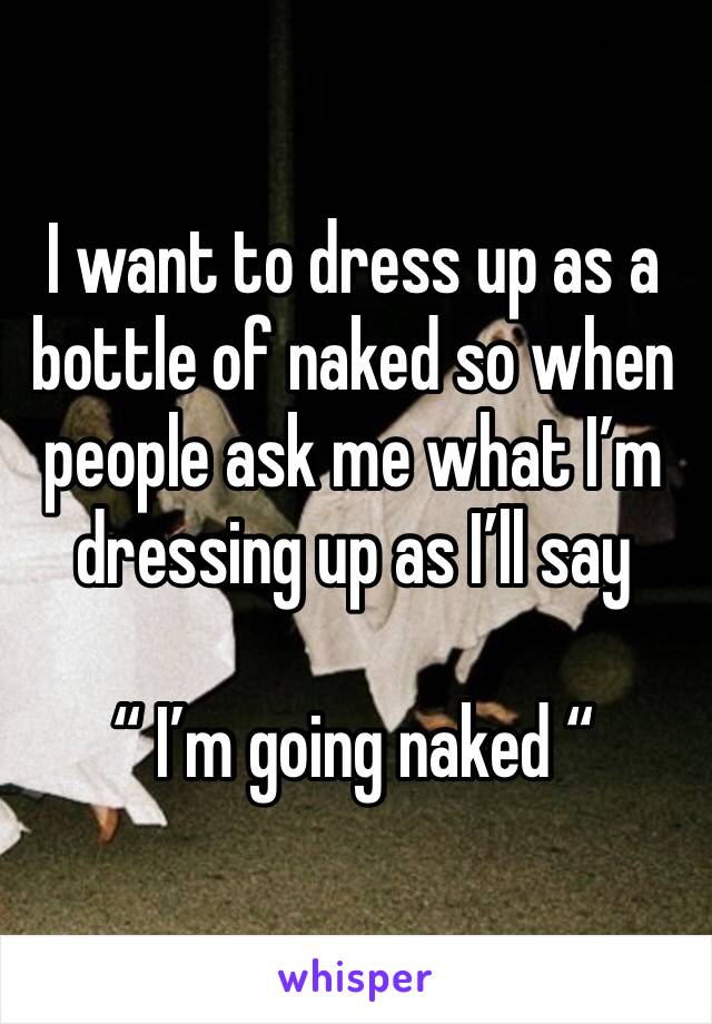 I want to dress up as a bottle of naked so when people ask me what I’m dressing up as I’ll say 
 
“ I’m going naked “ 
