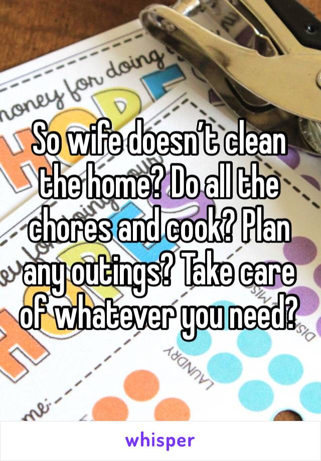 So wife doesn’t clean the home? Do all the chores and cook? Plan any outings? Take care of whatever you need?