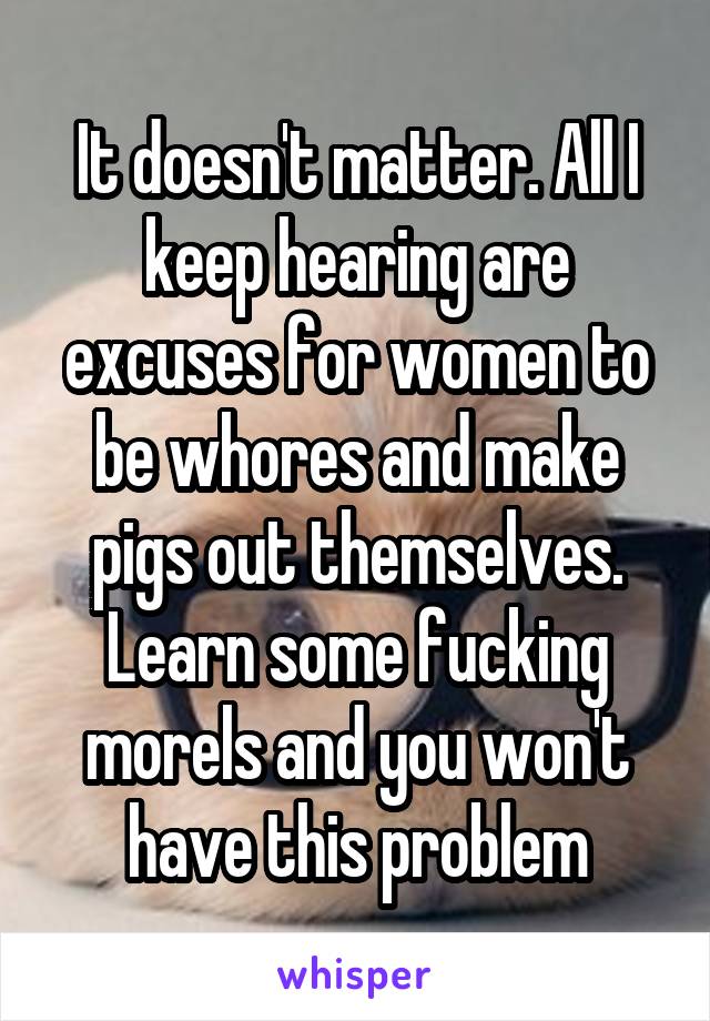 It doesn't matter. All I keep hearing are excuses for women to be whores and make pigs out themselves. Learn some fucking morels and you won't have this problem