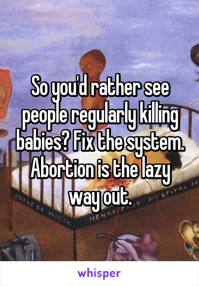 So you'd rather see people regularly killing babies? Fix the system. Abortion is the lazy way out.