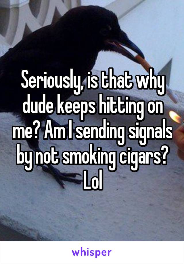 Seriously, is that why dude keeps hitting on me? Am I sending signals by not smoking cigars? Lol