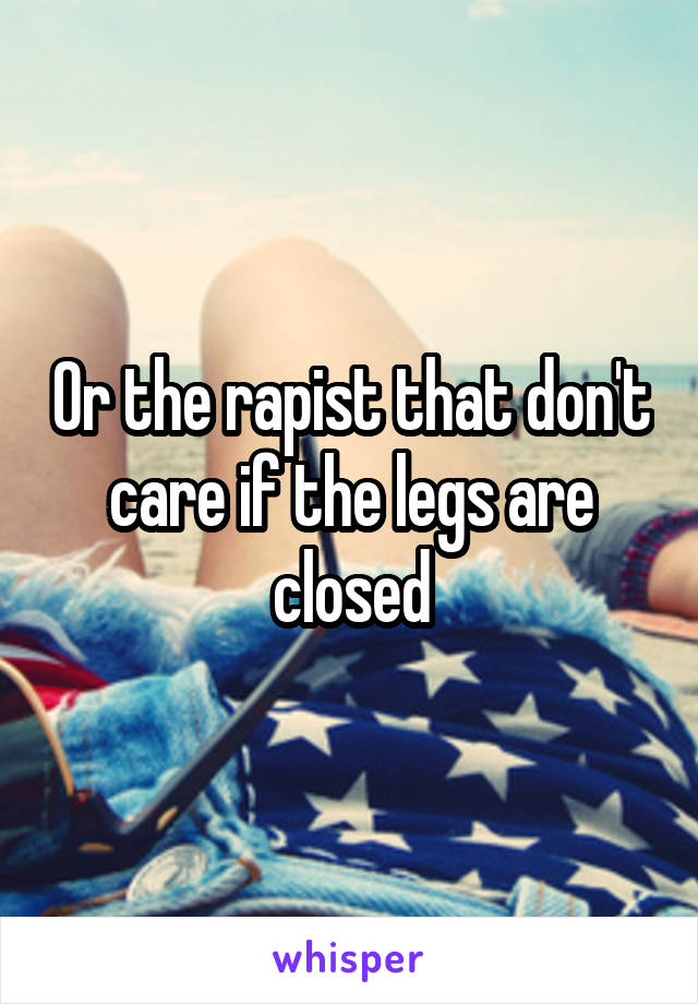 Or the rapist that don't care if the legs are closed