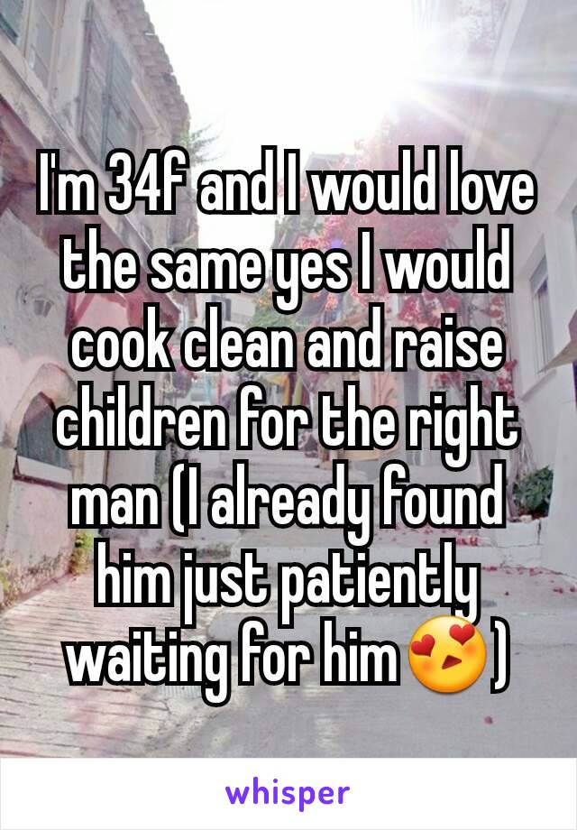 I'm 34f and I would love the same yes I would cook clean and raise children for the right man (I already found him just patiently waiting for him😍)