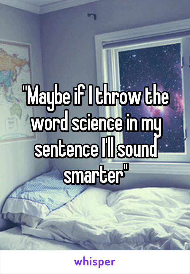 "Maybe if I throw the word science in my sentence I'll sound smarter"