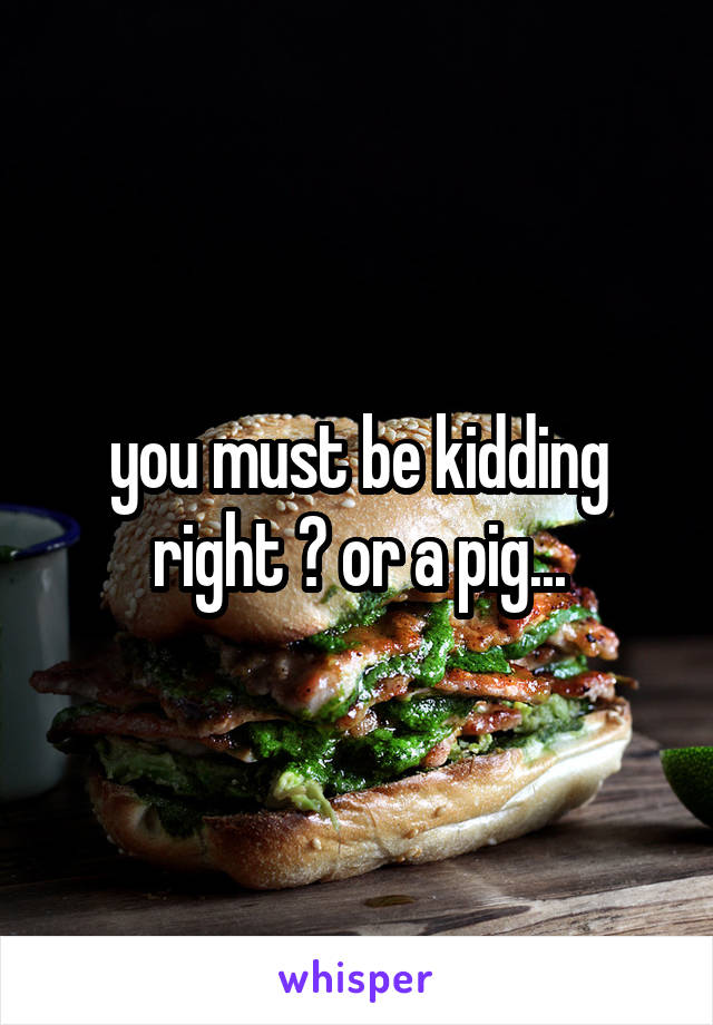 you must be kidding right ? or a pig...