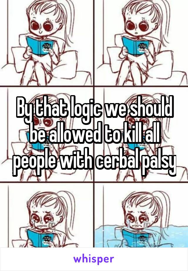 By that logic we should be allowed to kill all people with cerbal palsy