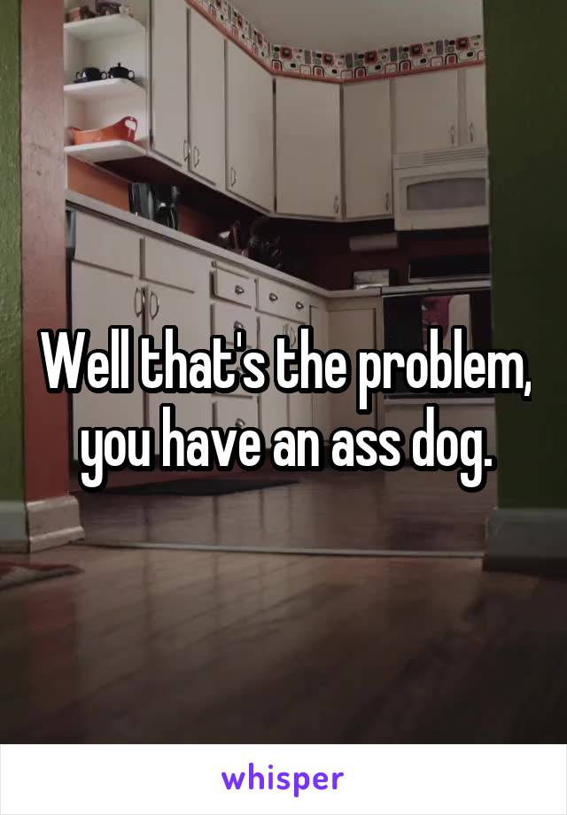 Well that's the problem, you have an ass dog.