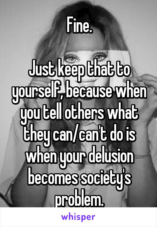 Fine.

Just keep that to yourself, because when you tell others what they can/can't do is when your delusion becomes society's problem.