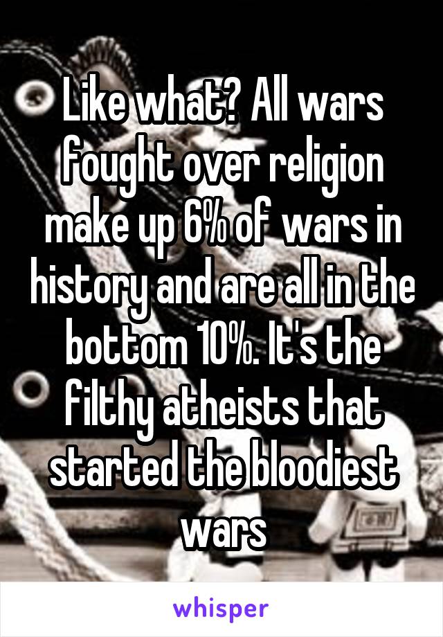 Like what? All wars fought over religion make up 6% of wars in history and are all in the bottom 10%. It's the filthy atheists that started the bloodiest wars