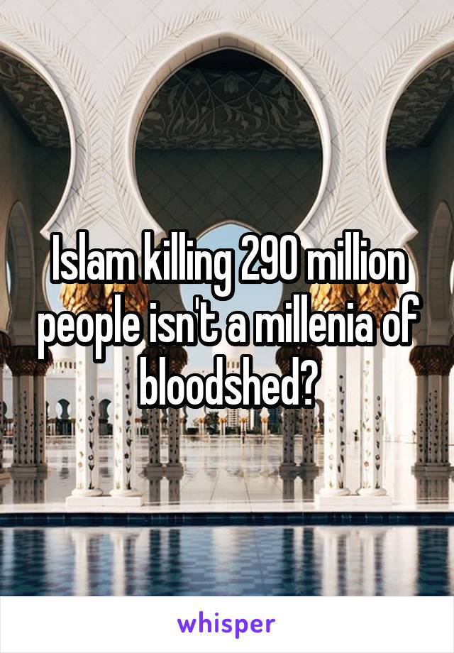 Islam killing 290 million people isn't a millenia of bloodshed?