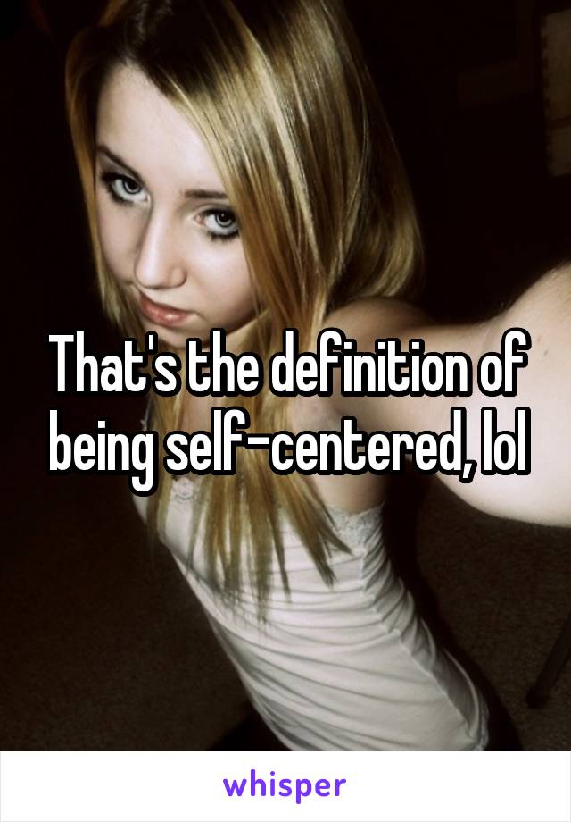 That's the definition of being self-centered, lol