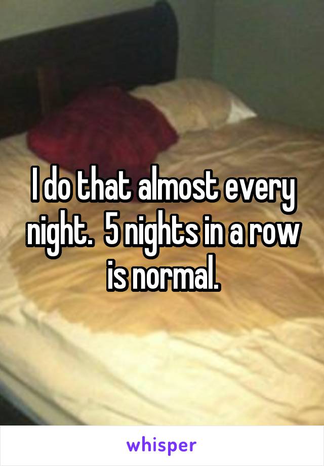 I do that almost every night.  5 nights in a row is normal.