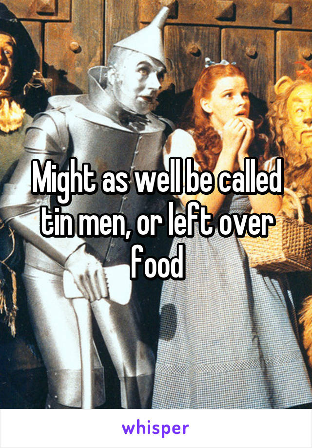 Might as well be called tin men, or left over food