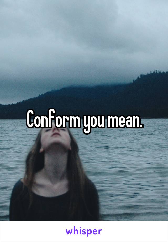 Conform you mean.