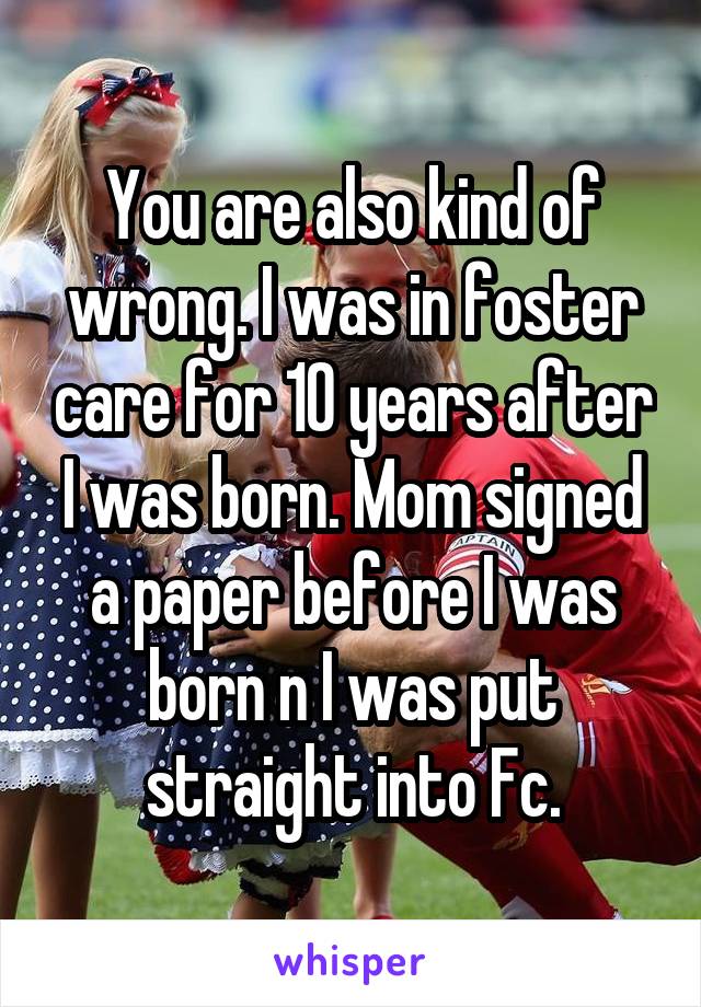 You are also kind of wrong. I was in foster care for 10 years after I was born. Mom signed a paper before I was born n I was put straight into Fc.