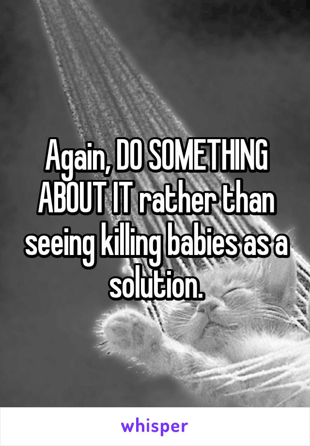 Again, DO SOMETHING ABOUT IT rather than seeing killing babies as a solution.