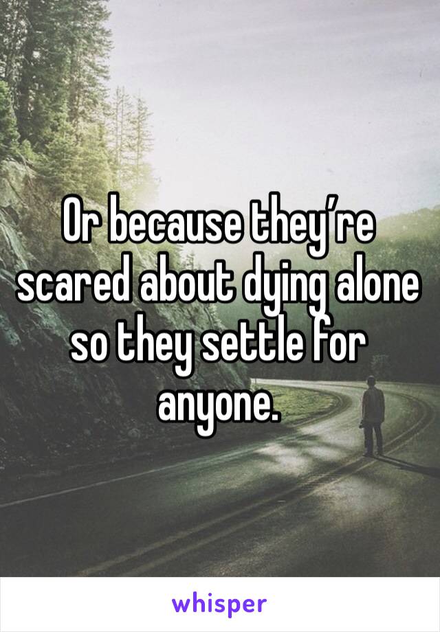Or because they’re scared about dying alone so they settle for anyone.  