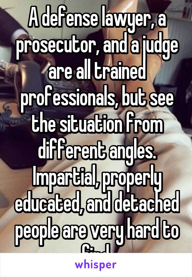 A defense lawyer, a prosecutor, and a judge are all trained professionals, but see the situation from different angles. Impartial, properly educated, and detached people are very hard to find.