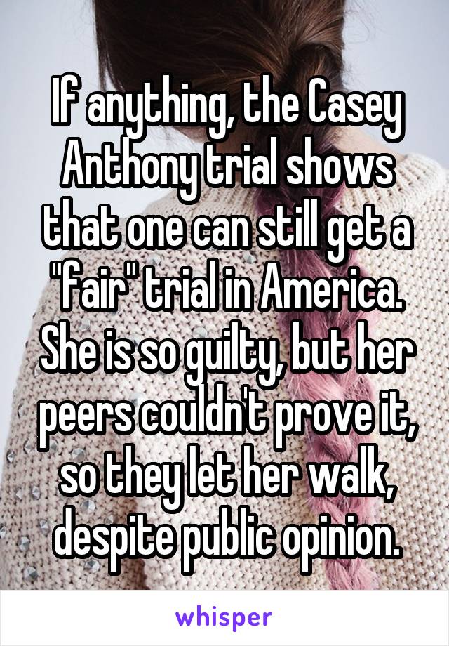 If anything, the Casey Anthony trial shows that one can still get a "fair" trial in America. She is so guilty, but her peers couldn't prove it, so they let her walk, despite public opinion.