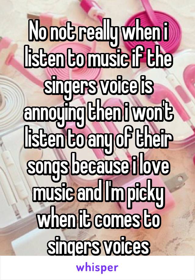 No not really when i listen to music if the singers voice is annoying then i won't listen to any of their songs because i love music and I'm picky when it comes to singers voices