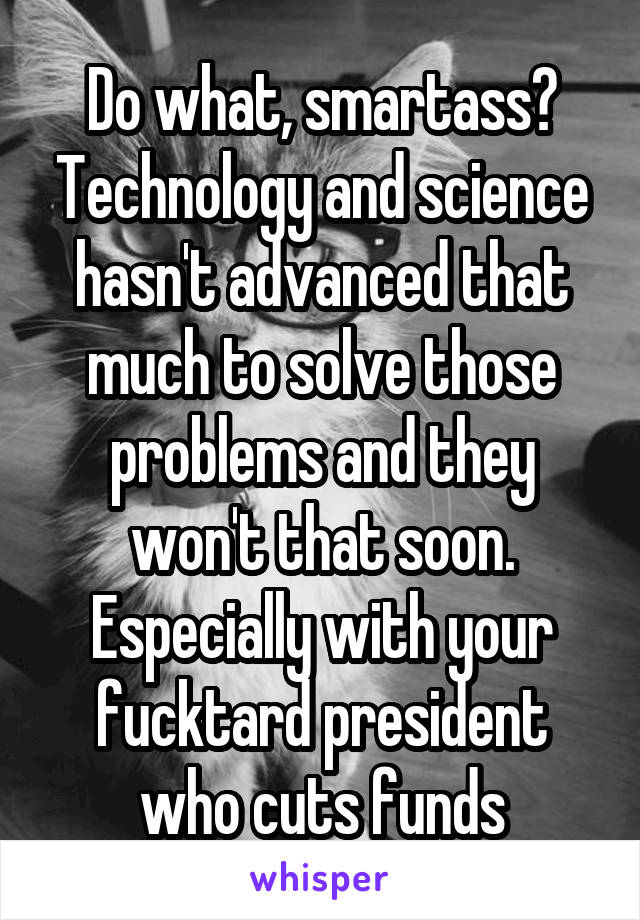 Do what, smartass? Technology and science hasn't advanced that much to solve those problems and they won't that soon. Especially with your fucktard president who cuts funds