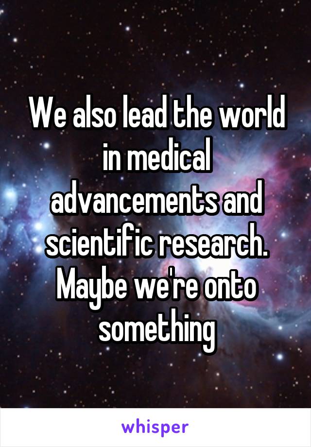 We also lead the world in medical advancements and scientific research. Maybe we're onto something