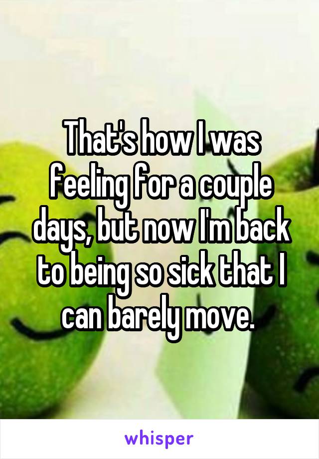That's how I was feeling for a couple days, but now I'm back to being so sick that I can barely move. 