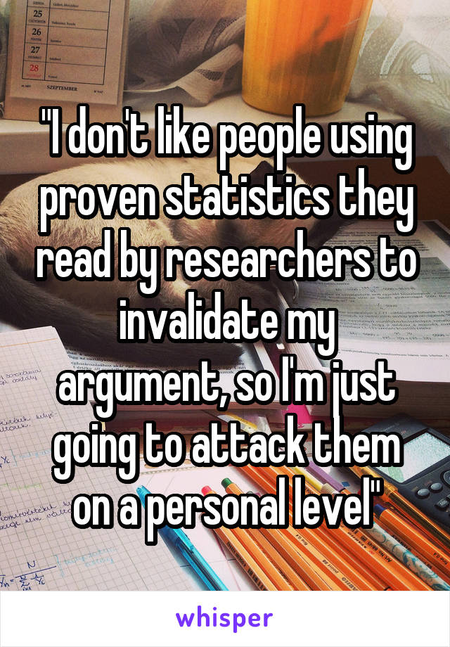 "I don't like people using proven statistics they read by researchers to invalidate my argument, so I'm just going to attack them on a personal level"