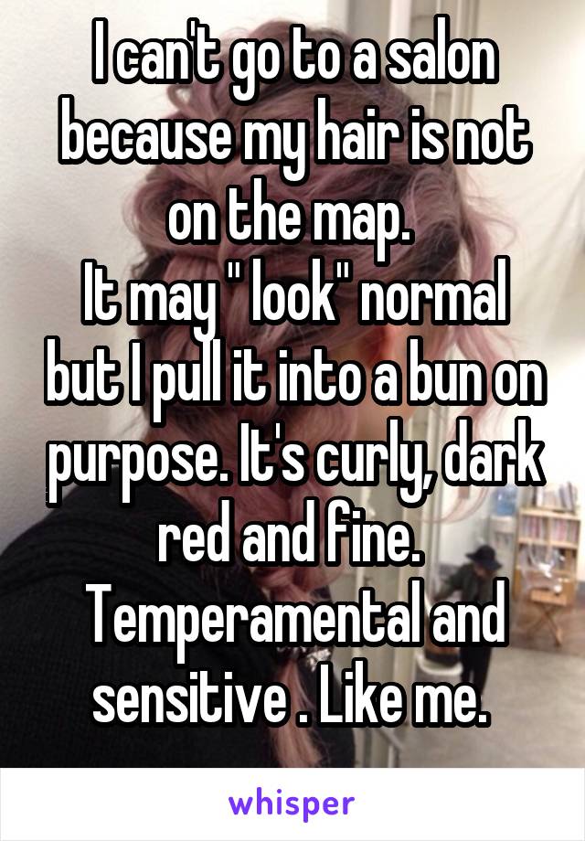 I can't go to a salon because my hair is not on the map. 
It may " look" normal but I pull it into a bun on purpose. It's curly, dark red and fine. 
Temperamental and sensitive . Like me. 
