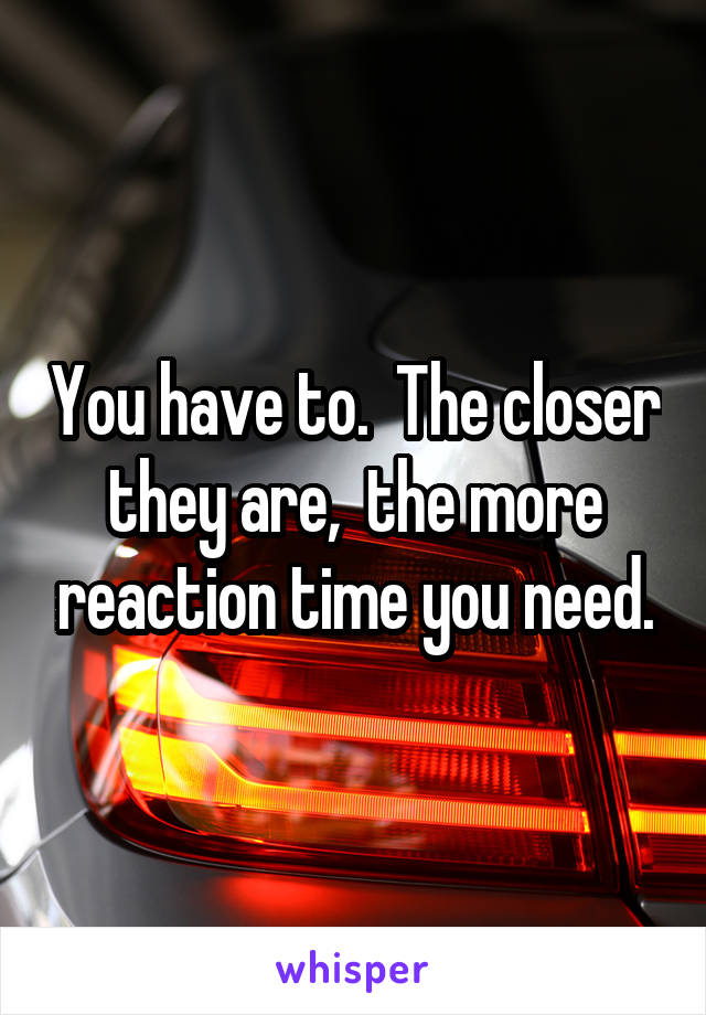 You have to.  The closer they are,  the more reaction time you need.