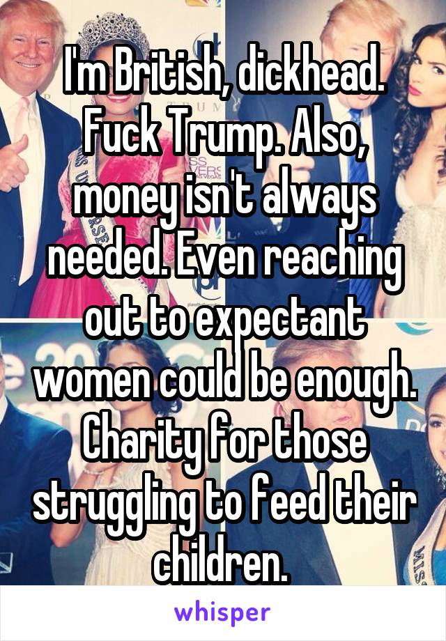 I'm British, dickhead. Fuck Trump. Also, money isn't always needed. Even reaching out to expectant women could be enough. Charity for those struggling to feed their children. 